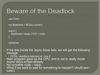 If the test inside the async block fails, we will get the following
messge:
• FATAL: deadlock detected at - line 0
 Main program gave up the CPU, and is not in ready mode
 Async block ended already
 No runnable code – oops.
 What if we want to wait for something to happen? (AnyEvent –
Later)
use Coro;
my $wakeme = $Coro::current;
async {
$wakeme->ready if 0.5 < rand;
};
schedule;
 