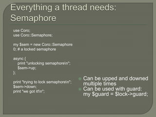  Can be upped and downed
multiple times
 Can be used with guard:
my $guard = $lock->guard;
use Coro;
use Coro::Semaphore;
my $sem = new Coro::Semaphore
0; # a locked semaphore
async {
print "unlocking semaphoren";
$sem->up;
};
print "trying to lock semaphoren";
$sem->down;
print "we got it!n";
 