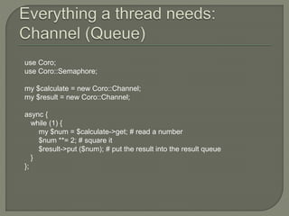 use Coro;
use Coro::Semaphore;
my $calculate = new Coro::Channel;
my $result = new Coro::Channel;
async {
while (1) {
my $num = $calculate->get; # read a number
$num **= 2; # square it
$result->put ($num); # put the result into the result queue
}
};
 