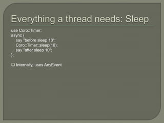 use Coro::Timer;
async {
say "before sleep 10";
Coro::Timer::sleep(10);
say "after sleep 10";
};
 Internally, uses AnyEvent
 