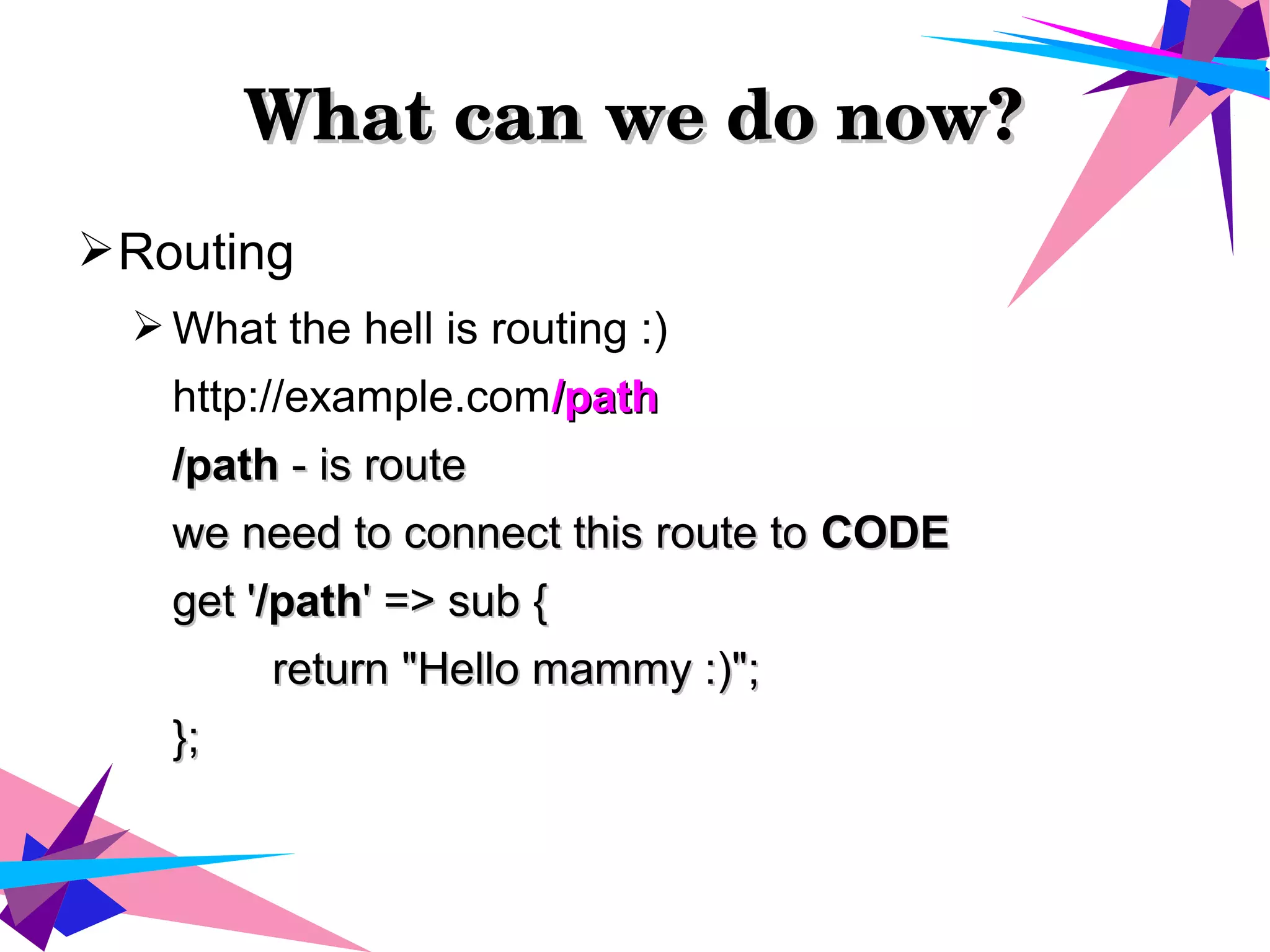 What can we do now?What can we do now?
➢Routing
➢ What the hell is routing :)
http://example.com/path/path
/path/path - is route- is route
we need to connect this route towe need to connect this route to CODECODE
get 'get '/path/path' => sub {' => sub {
return "Hello mammy :)";return "Hello mammy :)";
};};
 