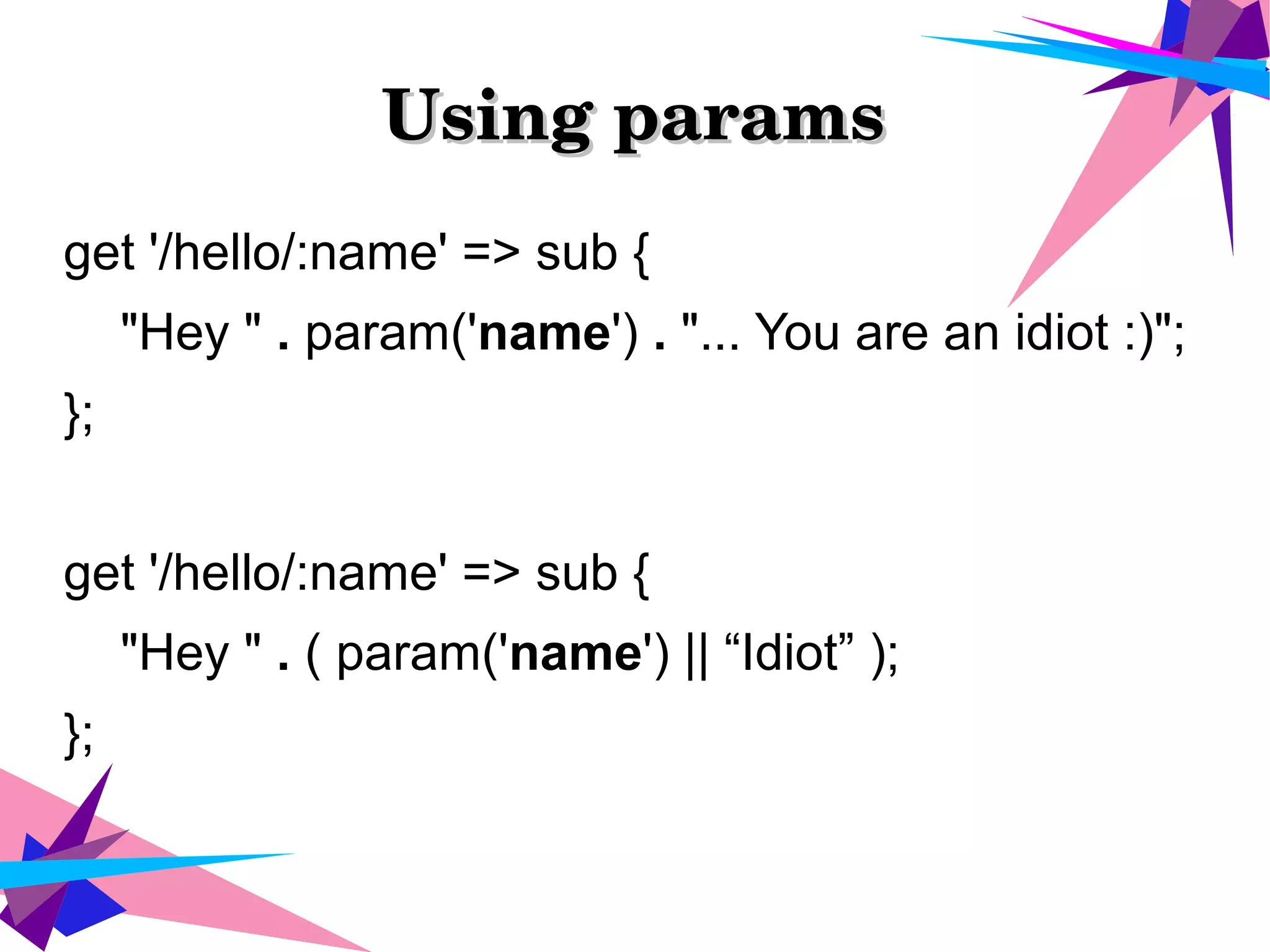 Using paramsUsing params
get '/hello/:name' => sub {
"Hey " . param('name') . "... You are an idiot :)";
};
get '/hello/:name' => sub {
"Hey " . ( param('name') || “Idiot” );
};
 