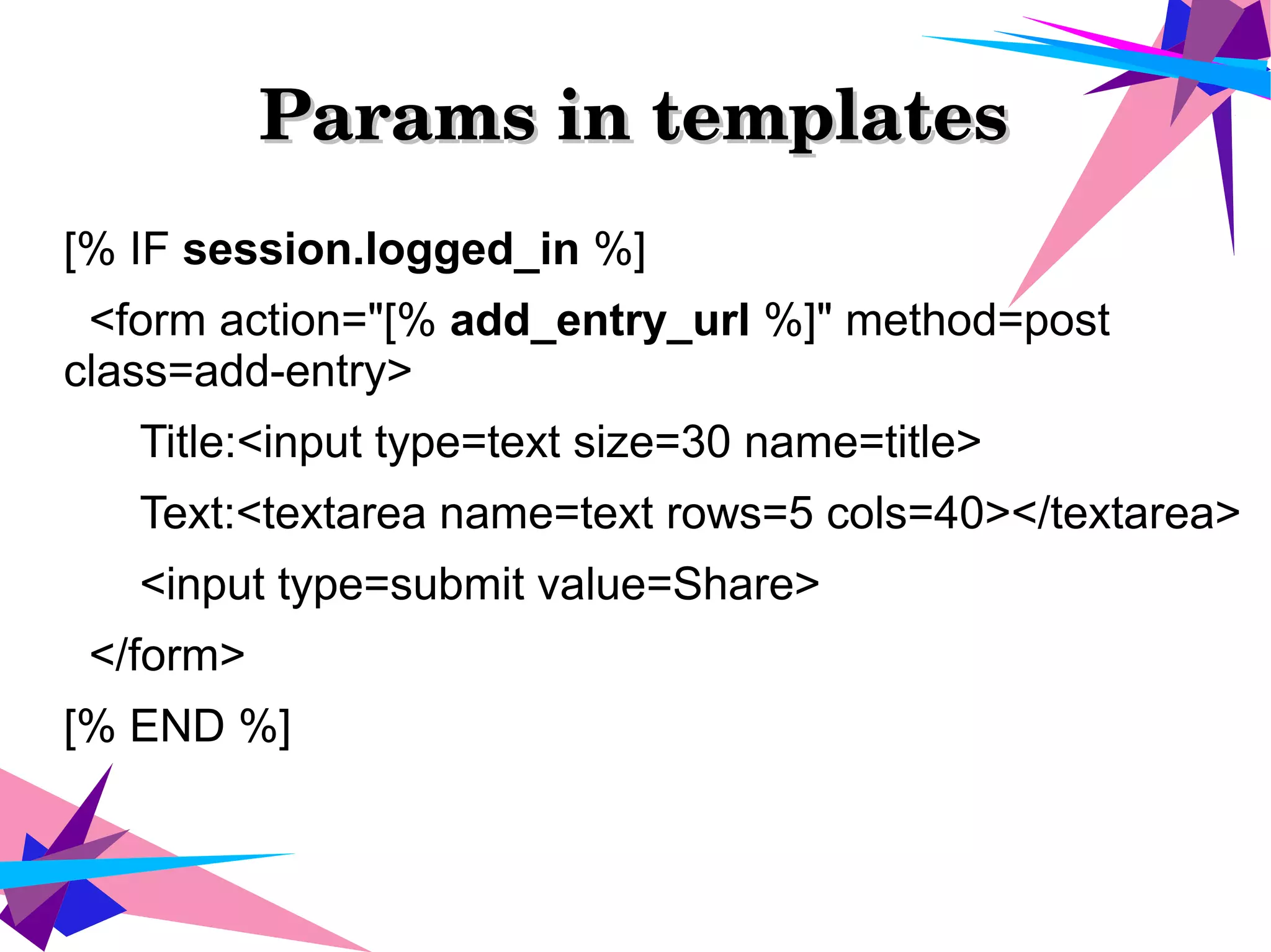 Params in templatesParams in templates
[% IF session.logged_in %]
<form action="[% add_entry_url %]" method=post
class=add-entry>
Title:<input type=text size=30 name=title>
Text:<textarea name=text rows=5 cols=40></textarea>
<input type=submit value=Share>
</form>
[% END %]
 