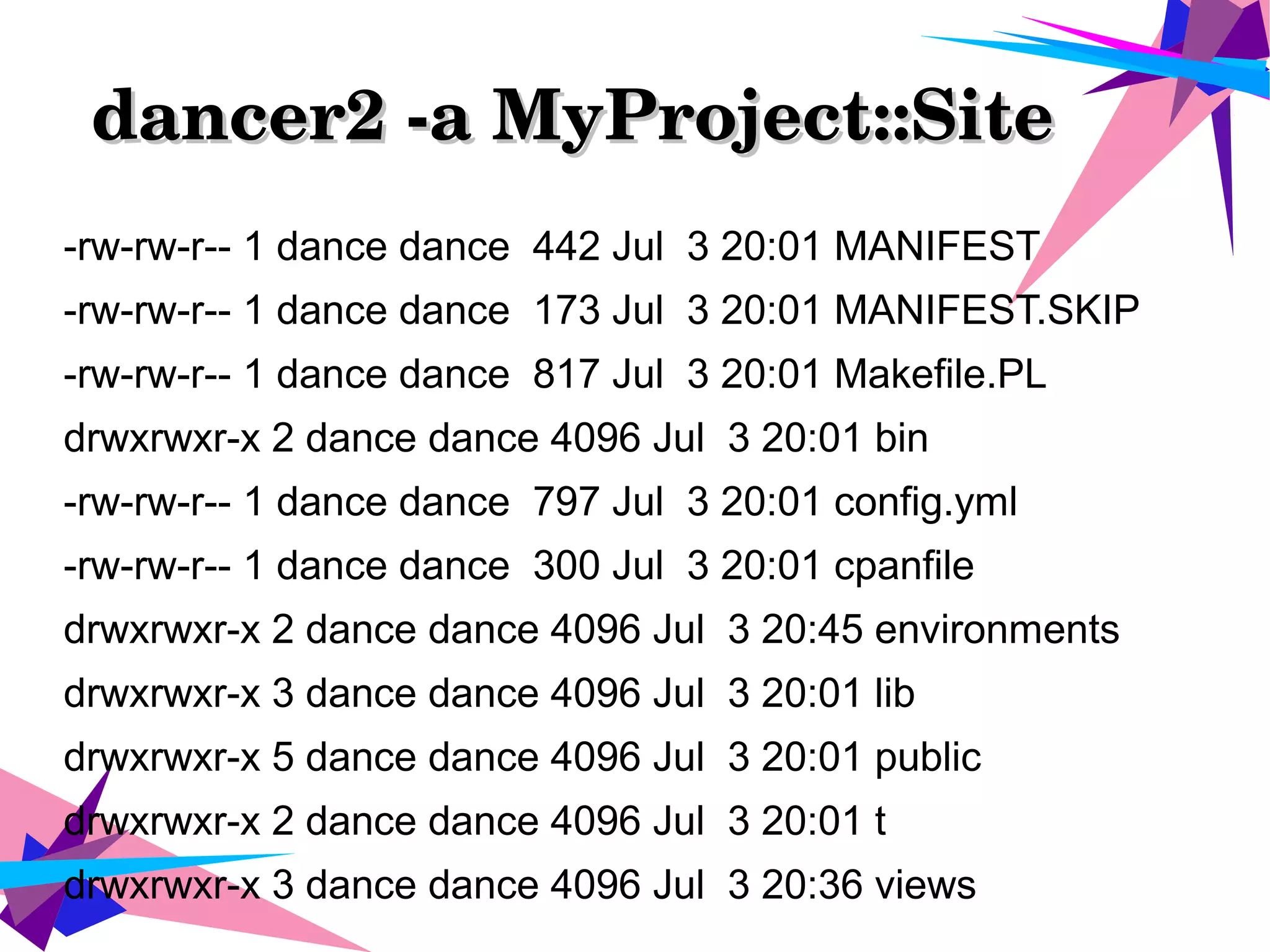 dancer2 ­a MyProject::Site      dancer2 ­a MyProject::Site      
-rw-rw-r-- 1 dance dance 442 Jul 3 20:01 MANIFEST
-rw-rw-r-- 1 dance dance 173 Jul 3 20:01 MANIFEST.SKIP
-rw-rw-r-- 1 dance dance 817 Jul 3 20:01 Makefile.PL
drwxrwxr-x 2 dance dance 4096 Jul 3 20:01 bin
-rw-rw-r-- 1 dance dance 797 Jul 3 20:01 config.yml
-rw-rw-r-- 1 dance dance 300 Jul 3 20:01 cpanfile
drwxrwxr-x 2 dance dance 4096 Jul 3 20:45 environments
drwxrwxr-x 3 dance dance 4096 Jul 3 20:01 lib
drwxrwxr-x 5 dance dance 4096 Jul 3 20:01 public
drwxrwxr-x 2 dance dance 4096 Jul 3 20:01 t
drwxrwxr-x 3 dance dance 4096 Jul 3 20:36 views
 