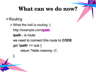 What can we do now?What can we do now?
➢Routing
➢ What the hell is routing :)
http://example.com/path/path
/path/path - is route- is route
we need to connect this route towe need to connect this route to CODECODE
get 'get '/path/path' => sub {' => sub {
return "Hello mammy :)";return "Hello mammy :)";
};};
 