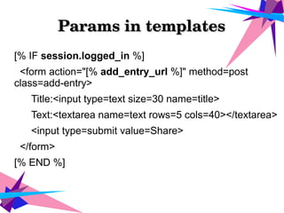 Params in templatesParams in templates
[% IF session.logged_in %]
<form action="[% add_entry_url %]" method=post
class=add-entry>
Title:<input type=text size=30 name=title>
Text:<textarea name=text rows=5 cols=40></textarea>
<input type=submit value=Share>
</form>
[% END %]
 