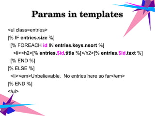 Params in templatesParams in templates
<ul class=entries>
[% IF entries.size %]
[% FOREACH id IN entries.keys.nsort %]
<li><h2>[% entries.$id.title %]</h2>[% entries.$id.text %]
[% END %]
[% ELSE %]
<li><em>Unbelievable. No entries here so far</em>
[% END %]
</ul>
 