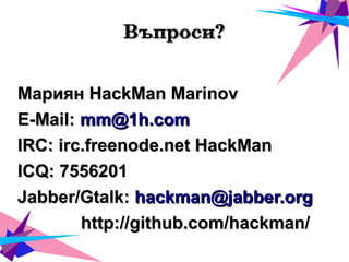 Въпроси?Въпроси?
Мариян HackMan MarinovМариян HackMan Marinov
E-Mail:E-Mail: mm@1h.commm@1h.com
IRC: irc.freenode.net HackManIRC: irc.freenode.net HackMan
ICQ: 7556201ICQ: 7556201
Jabber/Gtalk:Jabber/Gtalk: hackman@jabber.orghackman@jabber.org
http://github.com/hackman/http://github.com/hackman/
 