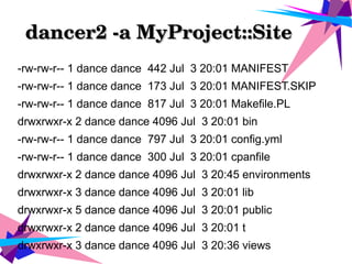 dancer2 ­a MyProject::Site      dancer2 ­a MyProject::Site      
-rw-rw-r-- 1 dance dance 442 Jul 3 20:01 MANIFEST
-rw-rw-r-- 1 dance dance 173 Jul 3 20:01 MANIFEST.SKIP
-rw-rw-r-- 1 dance dance 817 Jul 3 20:01 Makefile.PL
drwxrwxr-x 2 dance dance 4096 Jul 3 20:01 bin
-rw-rw-r-- 1 dance dance 797 Jul 3 20:01 config.yml
-rw-rw-r-- 1 dance dance 300 Jul 3 20:01 cpanfile
drwxrwxr-x 2 dance dance 4096 Jul 3 20:45 environments
drwxrwxr-x 3 dance dance 4096 Jul 3 20:01 lib
drwxrwxr-x 5 dance dance 4096 Jul 3 20:01 public
drwxrwxr-x 2 dance dance 4096 Jul 3 20:01 t
drwxrwxr-x 3 dance dance 4096 Jul 3 20:36 views
 