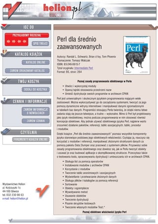 IDZ DO
         PRZYK£ADOWY ROZDZIA£

                           SPIS TREœCI
                                         Perl dla œrednio
                                         zaawansowanych
           KATALOG KSI¥¯EK               Autorzy: Randal L. Schwartz, Brian d foy, Tom Phoenix
                                         T³umaczenie: Tomasz Walczak
                      KATALOG ONLINE     ISBN: 83-246-0615-7
                                         Tytu³ orygina³u: Intermediate Perl
       ZAMÓW DRUKOWANY KATALOG           Format: B5, stron: 264


              TWÓJ KOSZYK                                   Poznaj zasady programowania obiektowego w Perlu
                                              • Utwórz i wykorzystaj modu³y
                    DODAJ DO KOSZYKA          • Opanuj tajniki stosowania przestrzeni nazw
                                              • Umieœæ dystrybucje swoich programów w archiwum CPAN
                                         Perl jest uniwersalnym i skutecznym jêzykiem programowania maj¹cym wiele
         CENNIK I INFORMACJE             zastosowañ. Mo¿na wykorzystywaæ go do zarz¹dzania systemami, tworzyæ za jego
                                         pomoc¹ dynamiczne witryny internetowe i manipulowaæ danymi zgromadzonymi
                   ZAMÓW INFORMACJE      w tabelach baz danych. Programiœci stosuj¹cy Perla twierdz¹, ¿e dziêki niemu ³atwe
                     O NOWOœCIACH        zadania staj¹ siê jeszcze ³atwiejsze, a trudne — wykonalne. Mimo i¿ Perl by³ projektowany
                                         jako jêzyk nieobiektowy, mo¿na podczas programowania w nim stosowaæ równie¿
                       ZAMÓW CENNIK      koncepcje obiektowe. Aby jednak u¿ywaæ obiektowego jêzyka Perl, najpierw warto
                                         zrozumieæ dzia³anie pakietów, referencji, tablic asocjacyjnych, tablic, procedur
                                         i modu³ów.
                 CZYTELNIA               Dziêki ksi¹¿ce „Perl dla œrednio zaawansowanych” poznasz wszystkie komponenty
                                         jêzyka stanowi¹ce podstawê jego obiektowych w³aœciwoœci. Czytaj¹c j¹, nauczysz siê
          FRAGMENTY KSI¥¯EK ONLINE       korzystaæ z modu³ów i referencji, manipulowaæ z³o¿onymi strukturami danych za
                                         pomoc¹ pakietu Data::Dumper oraz pracowaæ z systemem plików. Przyswoisz sobie
                                         zasady programowania obiektowego oraz dowiesz siê, jak w Perlu tworzyæ obiekty
                                         i usuwaæ je oraz budowaæ aplikacje o skomplikowanej strukturze. Przeczytasz tak¿e
                                         o testowaniu kodu, opracowywaniu dystrybucji i umieszczaniu ich w archiwach CPAN.
                                              • Obs³uga list za pomoc¹ operatorów
                                              • Instalowanie modu³ów z archiwów CPAN
                                              • Korzystanie z modu³ów
                                              • Tworzenie tablic anonimowych i asocjacyjnych
                                              • Wyœwietlanie i przetwarzanie z³o¿onych danych
                                              • Obs³uga plików i katalogów za pomoc¹ referencji
Wydawnictwo Helion                            • Sortowanie
ul. Koœciuszki 1c                             • Obiekty i egzemplarze
44-100 Gliwice                                • Wywo³ywanie metod
tel. 032 230 98 63                            • Usuwanie obiektów
e-mail: helion@helion.pl                      • Tworzenie dystrybucji
                                              • Pisanie skryptów testowych
                                              • Tworzenie w³asnych modu³ów Test::*
                                                                 Poznaj obiektowe w³aœciwoœci jêzyka Perl
 