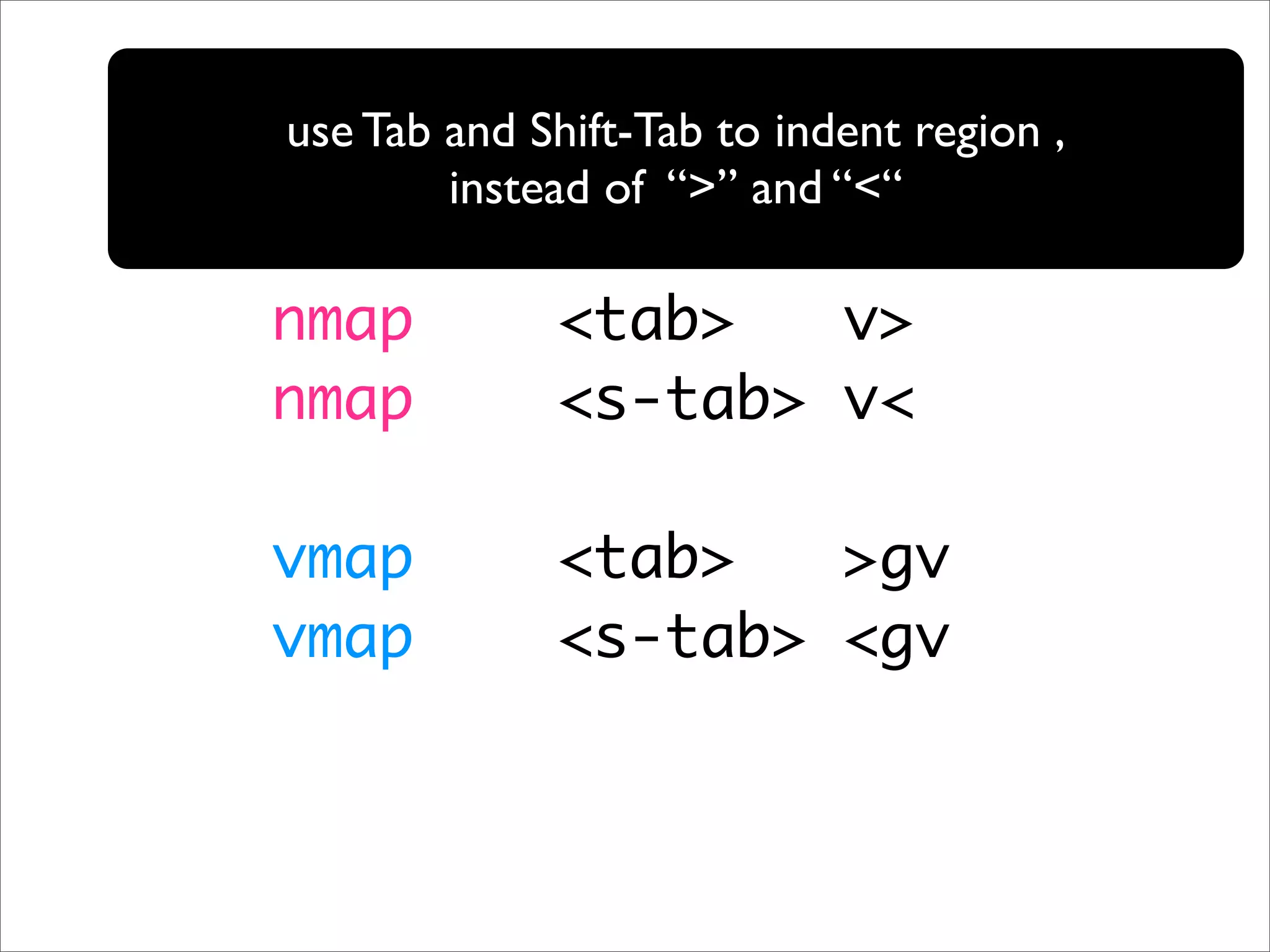 use Tab and Shift-Tab to indent region , instead of “>” and “<“ nmap <tab> v> nmap <s-tab> v< vmap <tab> >gv vmap <s-tab> <gv 