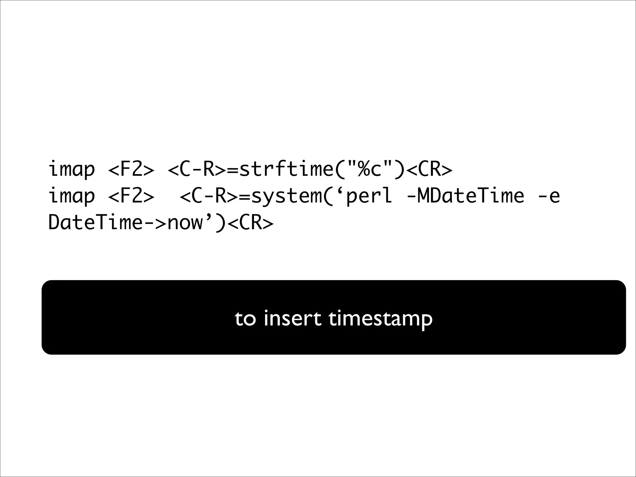 imap <F2> <C-R>=strftime("%c")<CR> imap <F2> <C-R>=system(‘perl -MDateTime -e DateTime->now’)<CR> to insert timestamp 