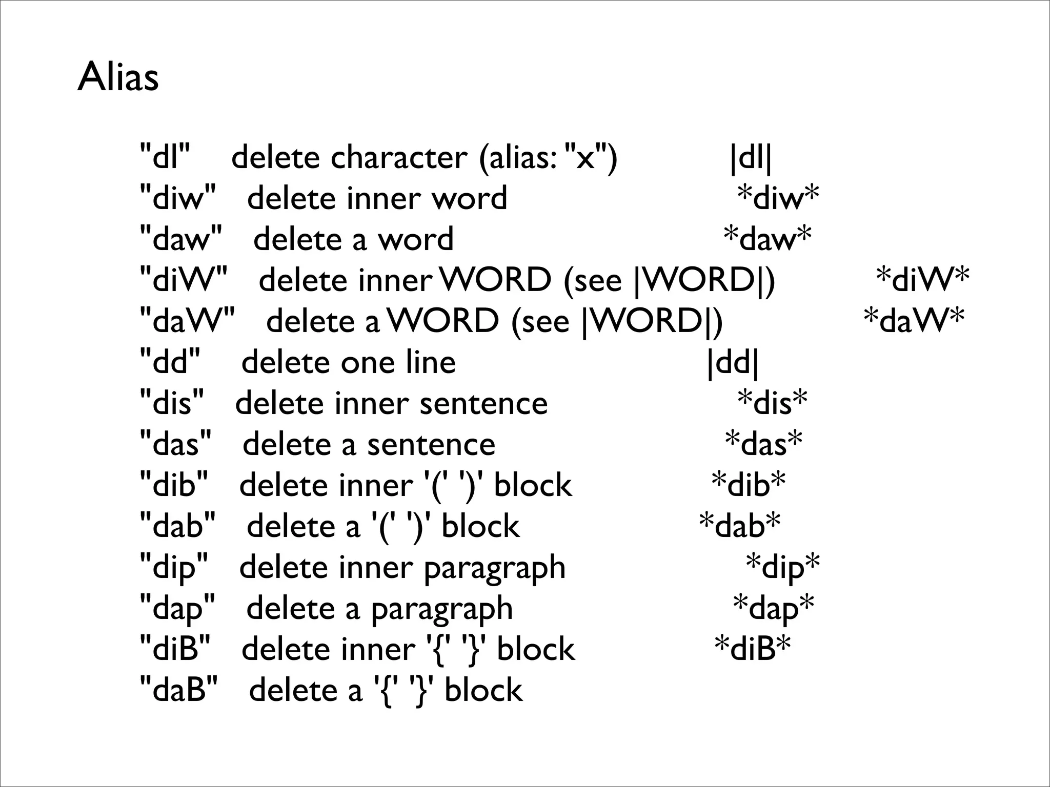 Alias "dl" delete character (alias: "x") |dl| "diw" delete inner word *diw* "daw" delete a word *daw* "diW" delete inner WORD (see |WORD|) *diW* "daW" delete a WORD (see |WORD|) *daW* "dd" delete one line |dd| "dis" delete inner sentence *dis* "das" delete a sentence *das* "dib" delete inner '(' ')' block *dib* "dab" delete a '(' ')' block *dab* "dip" delete inner paragraph *dip* "dap" delete a paragraph *dap* "diB" delete inner '{' '}' block *diB* "daB" delete a '{' '}' block 