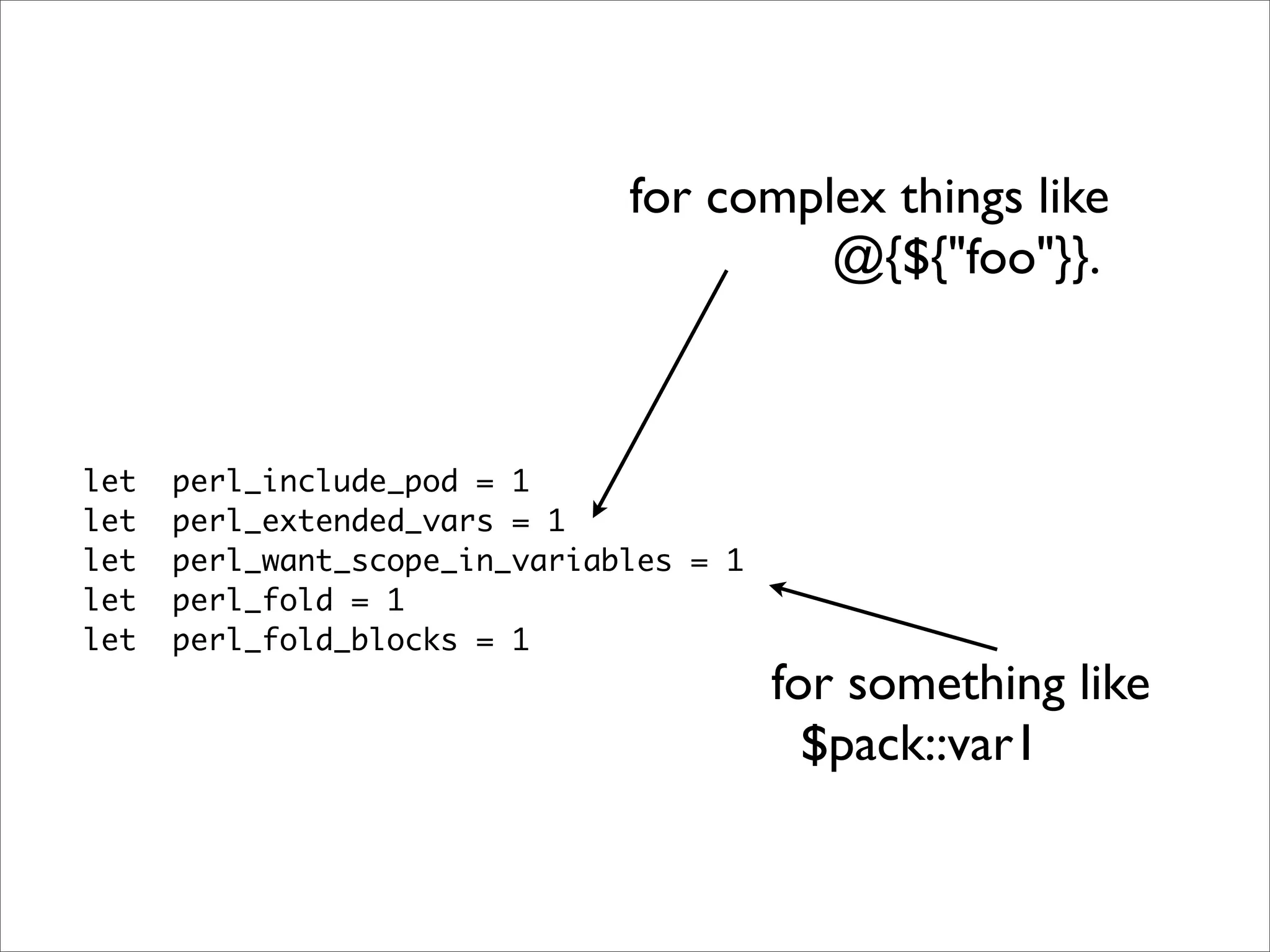 for complex things like @{${"foo"}}. let perl_include_pod = 1 let perl_extended_vars = 1 let perl_want_scope_in_variables = 1 let perl_fold = 1 let perl_fold_blocks = 1 for something like $pack::var1 