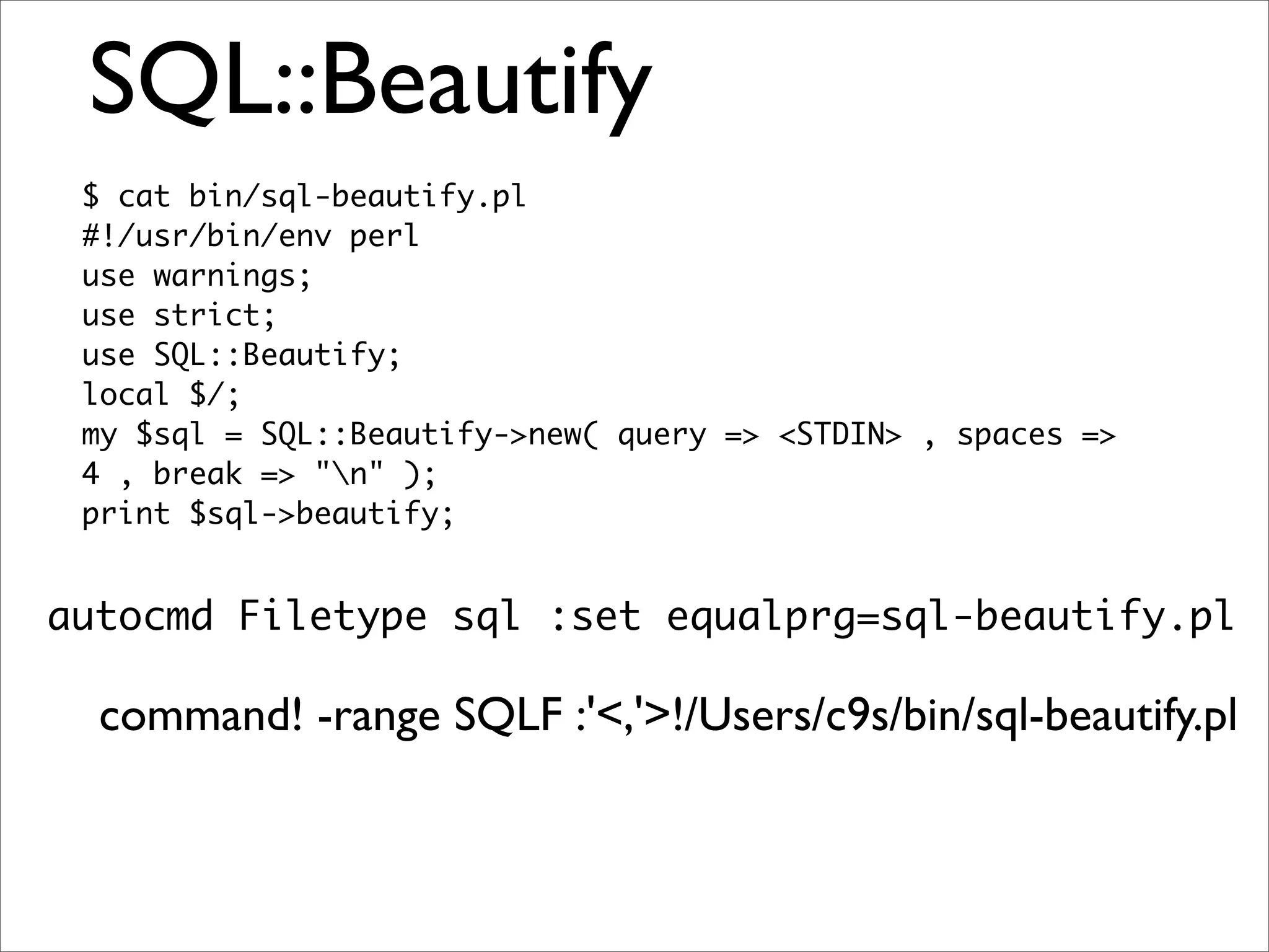SQL::Beautify $ cat bin/sql-beautify.pl #!/usr/bin/env perl use warnings; use strict; use SQL::Beautify; local $/; my $sql = SQL::Beautify->new( query => <STDIN> , spaces => 4 , break => "n" ); print $sql->beautify; autocmd Filetype sql :set equalprg=sql-beautify.pl command! -range SQLF :'<,'>!/Users/c9s/bin/sql-beautify.pl 