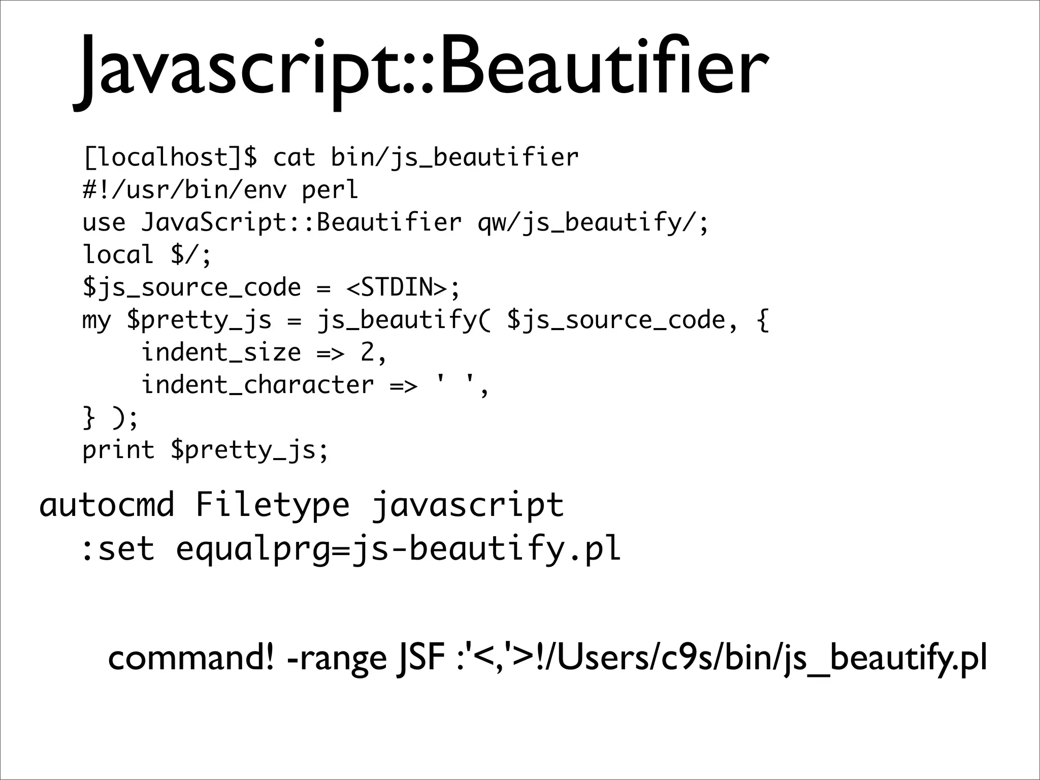 Javascript::Beautiﬁer [localhost]$ cat bin/js_beautifier #!/usr/bin/env perl use JavaScript::Beautifier qw/js_beautify/; local $/; $js_source_code = <STDIN>; my $pretty_js = js_beautify( $js_source_code, { indent_size => 2, indent_character => ' ', } ); print $pretty_js; autocmd Filetype javascript :set equalprg=js-beautify.pl command! -range JSF :'<,'>!/Users/c9s/bin/js_beautify.pl 