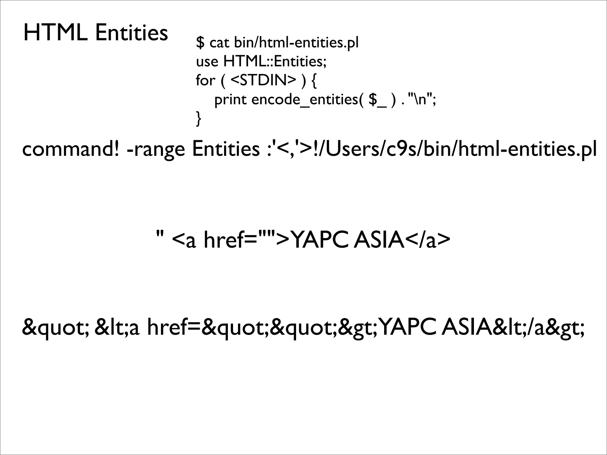 HTML Entities $ cat bin/html-entities.pl use HTML::Entities; for ( <STDIN> ) { print encode_entities( $_ ) . "n"; } command! -range Entities :'<,'>!/Users/c9s/bin/html-entities.pl " <a href="">YAPC ASIA</a> &quot; &lt;a href=&quot;&quot;&gt;YAPC ASIA&lt;/a&gt; 