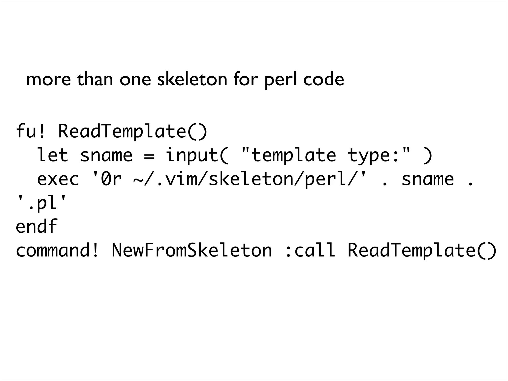 more than one skeleton for perl code fu! ReadTemplate() let sname = input( "template type:" ) exec '0r ~/.vim/skeleton/perl/' . sname . '.pl' endf command! NewFromSkeleton :call ReadTemplate() 