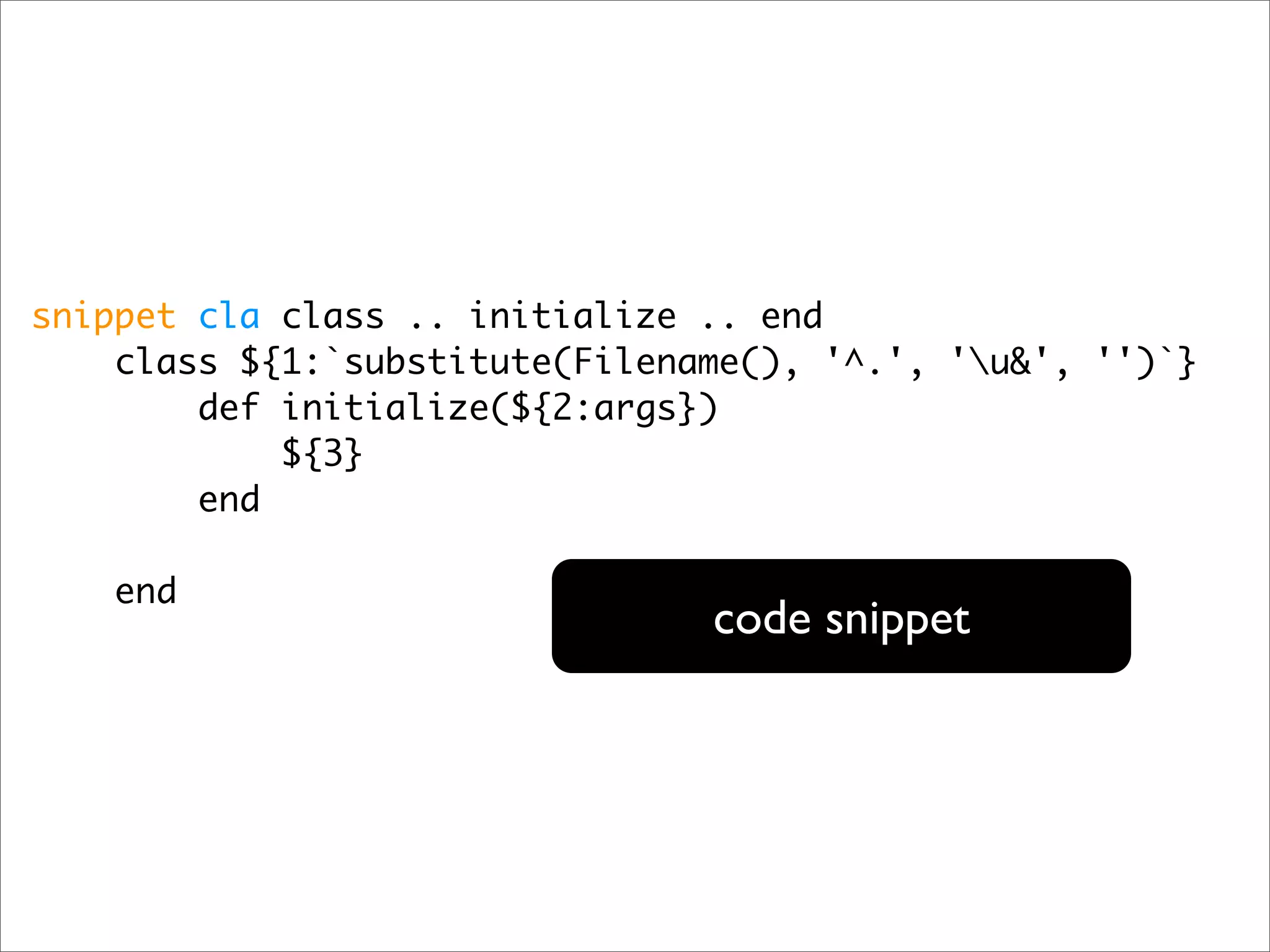 snippet cla class .. initialize .. end class ${1:`substitute(Filename(), '^.', 'u&', '')`} def initialize(${2:args}) ${3} end end code snippet 