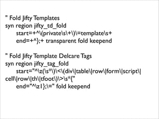 " Fold Jifty Templates
syn region jifty_td_fold
    start=+^(privates+)=templates+
    end=+^};+ transparent fold keepend

" Fold Jifty Template Delcare Tags
syn region jifty_tag_fold
     start="^z(s*)<(div|table|row|form|script|
cell|row|th|tfoot)>s*{"
     end="^z1};=" fold keepend
 