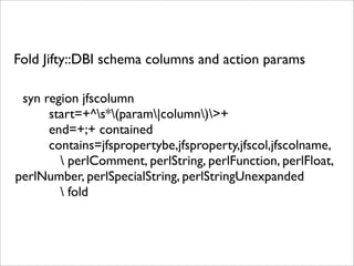 Fold Jifty::DBI schema columns and action params

 syn region jfscolumn
      start=+^s*(param|column)>+
      end=+;+ contained
      contains=jfspropertybe,jfsproperty,jfscol,jfscolname,
         perlComment, perlString, perlFunction, perlFloat,
perlNumber, perlSpecialString, perlStringUnexpanded
         fold
 