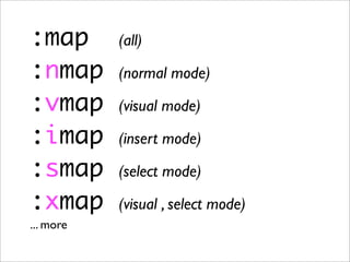 :map       (all)

:nmap      (normal mode)

:vmap      (visual mode)

:imap      (insert mode)

:smap      (select mode)

:xmap      (visual , select mode)
... more
 