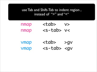 use Tab and Shift-Tab to indent region ,
        instead of “>” and “<“

nmap         <tab>   v>
nmap         <s-tab> v<

vmap         <tab>   >gv
vmap         <s-tab> <gv
 