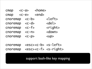 cmap   <c-a>   <home>
cmap   <c-e>   <end>
cnoremap <c-b>        <left>
cnoremap <c-d>        <del>
cnoremap <c-f>        <right>
cnoremap <c-n>        <down>
cnoremap <c-p>        <up>

cnoremap   <esc><c-b> <s-left>
cnoremap   <esc><c-f> <s-right>

           support bash-like key mapping
 