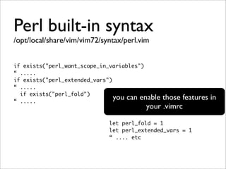 Perl built-in syntax
/opt/local/share/vim/vim72/syntax/perl.vim


if exists("perl_want_scope_in_variables")
“ .....
if exists("perl_extended_vars")
“ .....
  if exists("perl_fold")
“ .....
                                you can enablethose features in
                                         your .vimrc

                             let perl_fold = 1
                             let perl_extended_vars = 1
                             “ .... etc
 
