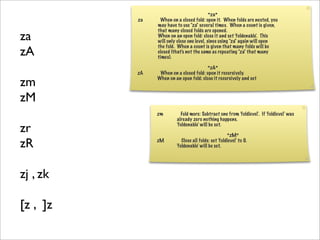 *za*
          za    When on a closed fold: open it. When folds are nested, you
               may have to use "za" several times. When a count is given,
               that many closed folds are opened.
za             When on an open fold: close it and set 'foldenable'. This
               will only close one level, since using "za" again will open

zA
               the fold. When a count is given that many folds will be
               closed (that's not the same as repeating "za" that many
               times).

                                       *zA*
          zA    When on a closed fold: open it recursively.

zm             When on an open fold: close it recursively and set



zM
               zm         Fold more: Subtract one from 'foldlevel'. If 'foldlevel' was
                        already zero nothing happens.

zr                      'foldenable' will be set.

                                                     *zM*

zR             zM          Close all folds: set 'foldlevel' to 0.
                        'foldenable' will be set.




zj , zk

[z , ]z
 