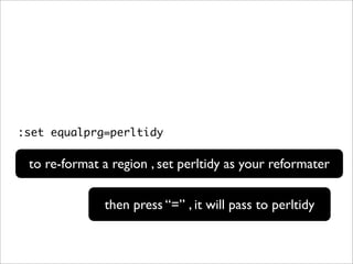 :set equalprg=perltidy

 to re-format a region , set perltidy as your reformater

              then press “=” , it will pass to perltidy
 