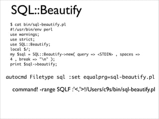 SQL::Beautify
 $ cat bin/sql-beautify.pl
 #!/usr/bin/env perl
 use warnings;
 use strict;
 use SQL::Beautify;
 local $/;
 my $sql = SQL::Beautify->new( query => <STDIN> , spaces =>
 4 , break => "n" );
 print $sql->beautify;


autocmd Filetype sql :set equalprg=sql-beautify.pl

  command! -range SQLF :'<,'>!/Users/c9s/bin/sql-beautify.pl
 