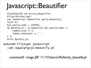 Javascript::Beautiﬁer
  [localhost]$ cat bin/js_beautifier
  #!/usr/bin/env perl
  use JavaScript::Beautifier qw/js_beautify/;
  local $/;
  $js_source_code = <STDIN>;
  my $pretty_js = js_beautify( $js_source_code, {
       indent_size => 2,
       indent_character => ' ',
  } );
  print $pretty_js;

autocmd Filetype javascript
  :set equalprg=js-beautify.pl


   command! -range JSF :'<,'>!/Users/c9s/bin/js_beautify.pl
 