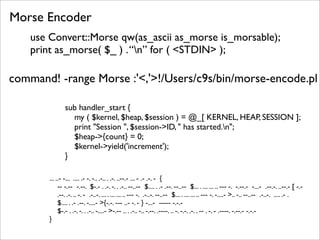 Morse Encoder
    use Convert::Morse qw(as_ascii as_morse is_morsable);
    print as_morse( $_ ) . “n” for ( <STDIN> );

command! -range Morse :'<,'>!/Users/c9s/bin/morse-encode.pl

                sub handler_start {
                  my ( $kernel, $heap, $session ) = @_[ KERNEL, HEAP, SESSION ];
                  print "Session ", $session->ID, " has started.n";
                  $heap->{count} = 0;
                  $kernel->yield('increment');
                }

        ... ..- -... .... .- -. -.. .-.. . .-. ..--.- ... - .- .-. - {
             -- -.-- -.--. $-.- . .-. -. . .-.. --..-- $.... . .- .--. --..-- $... . ... ... .. --- -. -.--.- -...- .--.-. ..--.- [ -.-
             .--. .-. .. -. - .-..-. ... . ... ... .. --- -. .-..-. --..-- $... . ... ... .. --- -. -....- >.. -.. --..-- .-..-. .... .- .
             $.... . .- .--. -....- >{-.-. --- ..- -. - } -...- ----- -.-.-
             $-.- . .-. -. . .-.. -....- >-.-- .. . .-.. -.. -.--. .----. .. -. -.-. .-. . -- . -. - .----. -.--.- -.-.-
        }
 