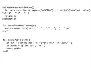 fu! GetCursorModuleName()
  let cw = substitute( expand("<cWORD>") , '.{-}((w+)(::w+)
*).*$' , '1' , '' )
  return cw
endfunction


fu! TranslateModuleName(n)
  return substitute( a:n , '::' , '/' , 'g' ) . '.pm'
endf



fu! GetPerlLibPaths()
  let out = system('perl -e ''print join "n",@INC''')
  let paths = split( out , "n" )
  return paths
endf
 