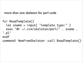 more than one skeleton for perl code

fu! ReadTemplate()
  let sname = input( "template type:" )
  exec '0r ~/.vim/skeleton/perl/' . sname .
'.pl'
endf
command! NewFromSkeleton :call ReadTemplate()
 