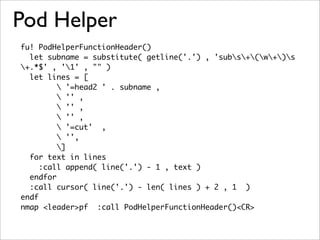 Pod Helper
fu! PodHelperFunctionHeader()
  let subname = substitute( getline('.') , 'subs+(w+)s
+.*$' , '1' , "" )
  let lines = [
          '=head2 ' . subname ,
          '' ,
          '' ,
          '' ,
          '=cut' ,
          '',
         ]
  for text in lines
     :call append( line('.') - 1 , text )
  endfor
  :call cursor( line('.') - len( lines ) + 2 , 1 )
endf
nmap <leader>pf :call PodHelperFunctionHeader()<CR>
 