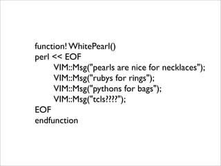 function! WhitePearl()
perl << EOF
     VIM::Msg("pearls are nice for necklaces");
     VIM::Msg("rubys for rings");
     VIM::Msg("pythons for bags");
     VIM::Msg("tcls????");
EOF
endfunction
 