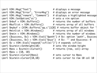 :perl   VIM::Msg("Text")                # displays a message
:perl   VIM::Msg("Error", "ErrorMsg")   # displays an error message
:perl   VIM::Msg("remark", "Comment")   # displays a highlighted message
:perl   VIM::SetOption("ai")            # sets a vim option
:perl   $nbuf = VIM::Buffers()          # returns the number of buffers
:perl   @buflist = VIM::Buffers()       # returns array of all buffers
:perl   $mybuf = (VIM::Buffers('qq.c'))[0] # returns buffer object for 'q
:perl   @winlist = VIM::Windows()       # returns array of all windows
:perl   $nwin = VIM::Windows()          # returns the number of windows
:perl   ($success, $v) = VIM::Eval('&path') # $v: option 'path', $success
:perl   ($success, $v) = VIM::Eval('&xyz') # $v: '' and $success: 0
:perl   $v = VIM::Eval('expand("<cfile>")') # expands <cfile>
:perl   $curwin->SetHeight(10)          # sets the window height
:perl   @pos = $curwin->Cursor()        # returns (row, col) array
:perl   @pos = (10, 10)
:perl   $curwin->Cursor(@pos)           # sets cursor to @pos
:perl   $curwin->Cursor(10,10)          # sets cursor to row 10 col 10
 