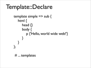 Template::Declare
  template simple => sub {
     html {
       head {}
       body {
          p {'Hello, world wide web!'}
       }
     }
  };

   # ... templates
 