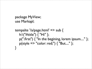 package MyView;
use Markapl;

tempalte '/a/page.html' => sub {
  h1("#title") { "Hi" };
  p(".ﬁrst") { "In the begining, lorem ipsum...." };
  p(style => "color: red;") { "But...." };
}
 
