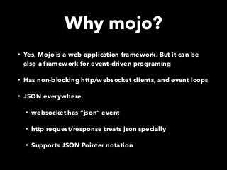 Why mojo?
• Yes, Mojo is a web application framework. But it can be
also a framework for event-driven programing
• Has non-blocking http/websocket clients, and event loops
• JSON everywhere
• websocket has “json” event
• http request/response treats json specially
• Supports JSON Pointer notation
 
