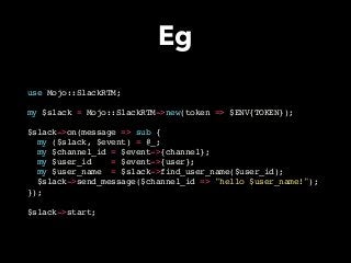 Eg
use Mojo::SlackRTM;
my $slack = Mojo::SlackRTM->new(token => $ENV{TOKEN});
$slack->on(message => sub {
my ($slack, $event) = @_;
my $channel_id = $event->{channel};
my $user_id = $event->{user};
my $user_name = $slack->find_user_name($user_id);
$slack->send_message($channel_id => "hello $user_name!");
});
$slack->start;
 