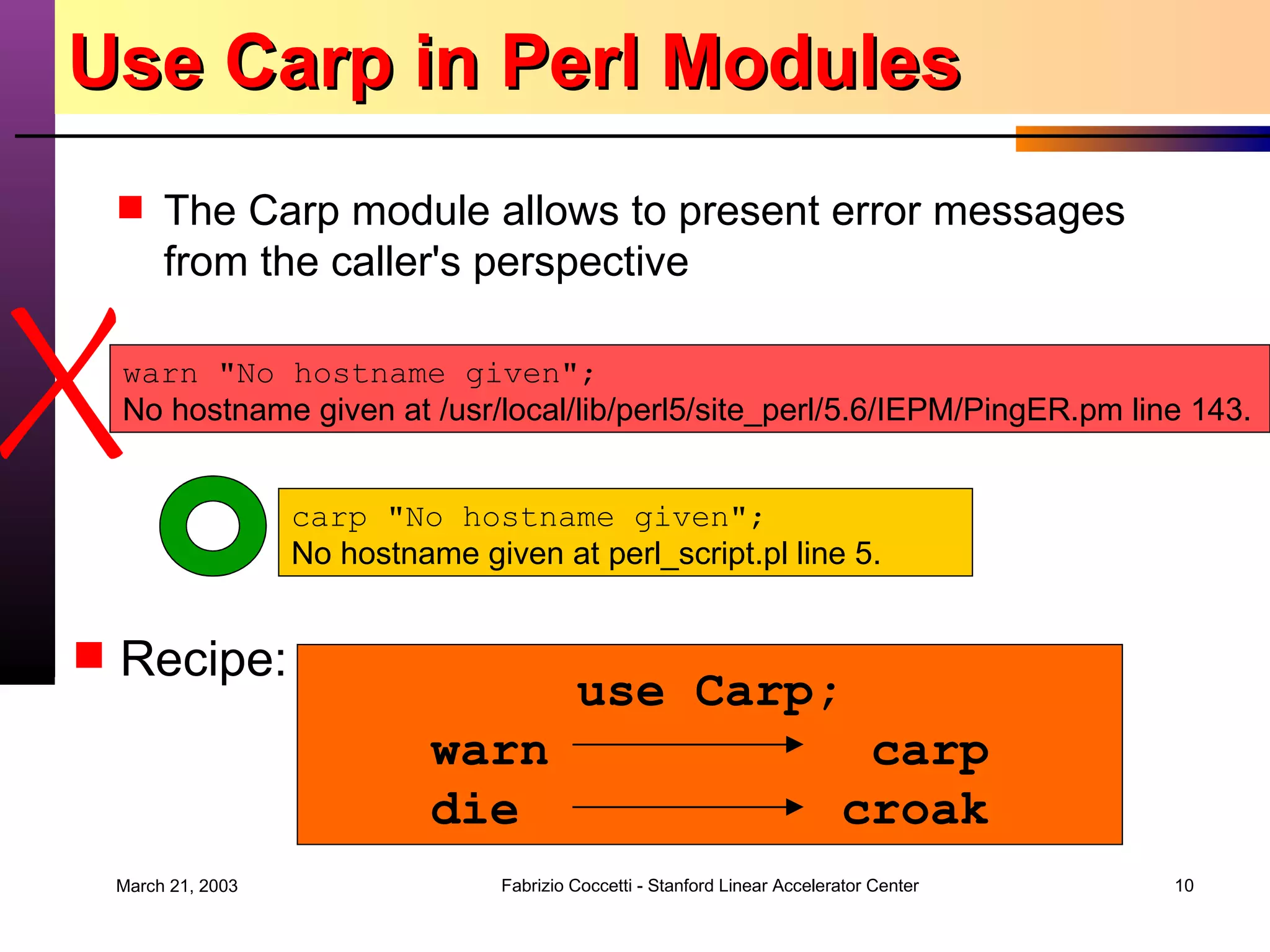 Use Carp in Perl Modules The Carp module allows to present error messages from the caller's perspective  warn &quot;No hostname given&quot;; No hostname given at /usr/local/lib/perl5/site_perl/5.6/IEPM/PingER.pm line 143. carp &quot;No hostname given&quot;; No hostname given at perl_script.pl line 5. Recipe: use Carp; warn   carp die  croak 