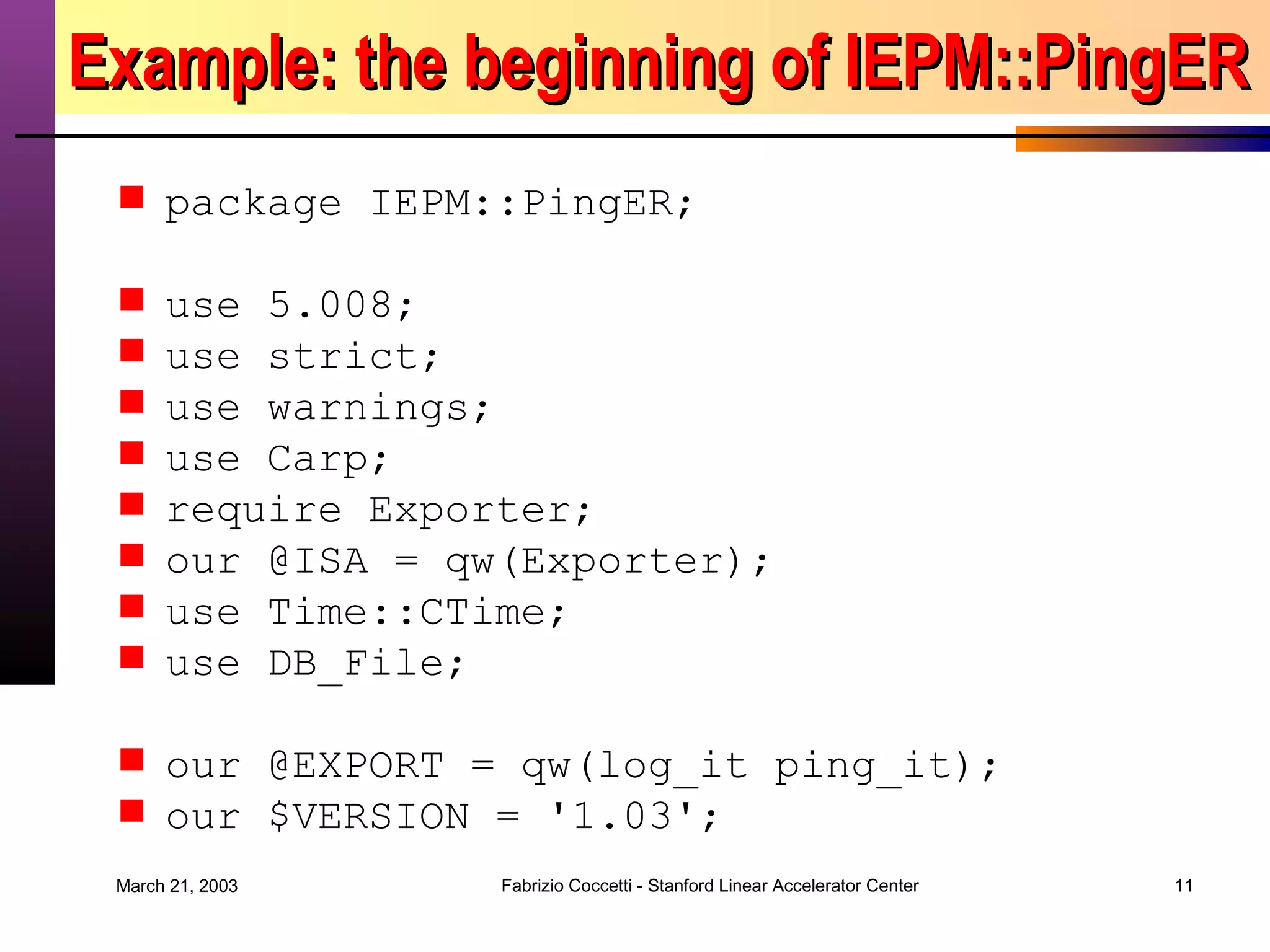 Example: the beginning of IEPM::PingER package IEPM::PingER; use 5.008; use strict; use warnings; use Carp; require Exporter; our @ISA = qw(Exporter); use Time::CTime; use DB_File; our @EXPORT = qw(log_it ping_it); our $VERSION = '1.03'; 