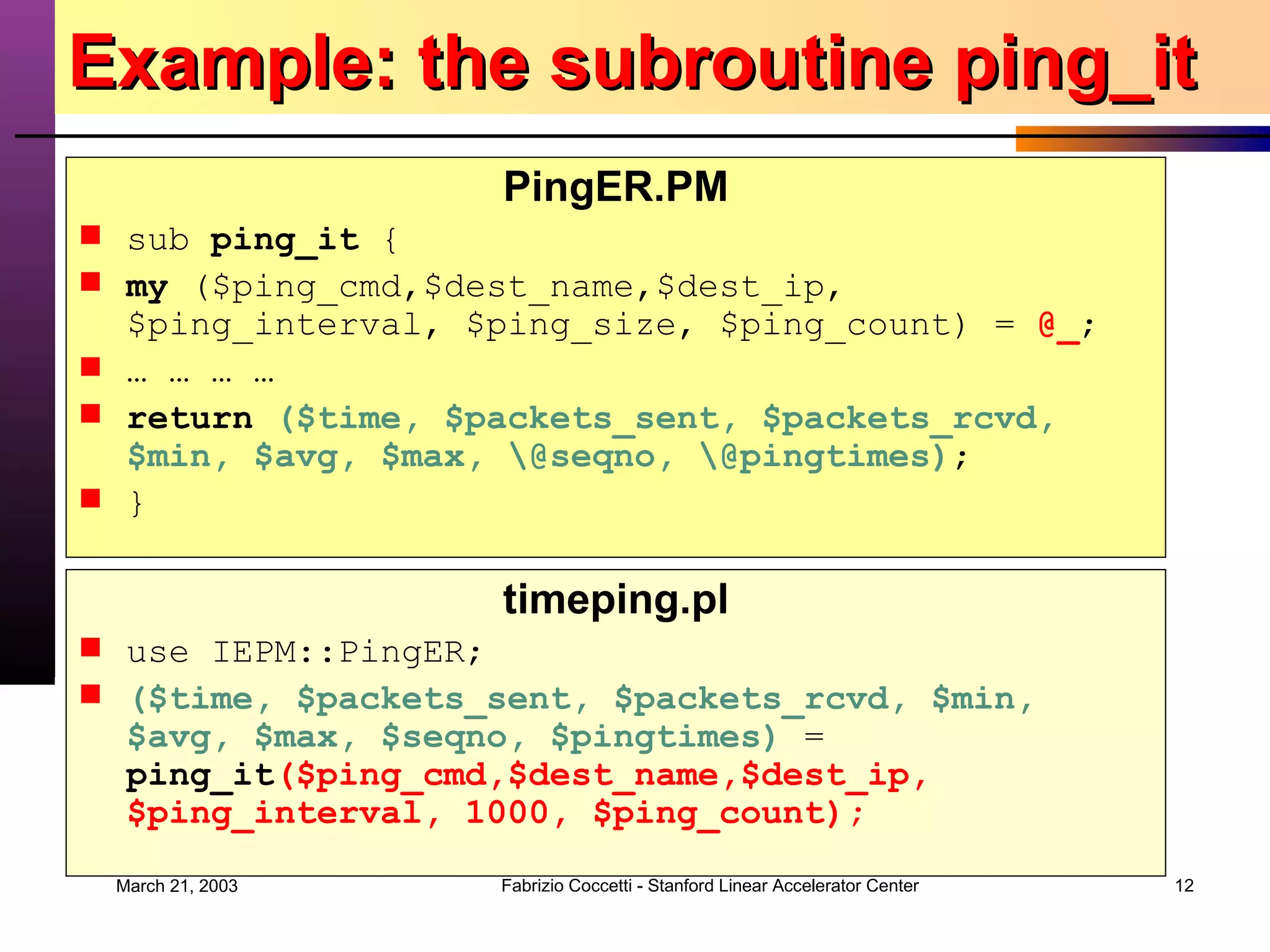 Example: the subroutine ping_it PingER.PM sub  ping_it  { my  ($ping_cmd,$dest_name,$dest_ip, $ping_interval, $ping_size, $ping_count) =  @_ ; … … … … return   ($time, $packets_sent, $packets_rcvd, $min, $avg, $max, \@seqno, \@pingtimes) ; } timeping.pl use IEPM::PingER; ($time, $packets_sent, $packets_rcvd, $min, $avg, $max, $seqno, $pingtimes)  =  ping_it ($ping_cmd,$dest_name,$dest_ip, $ping_interval, 1000, $ping_count); 