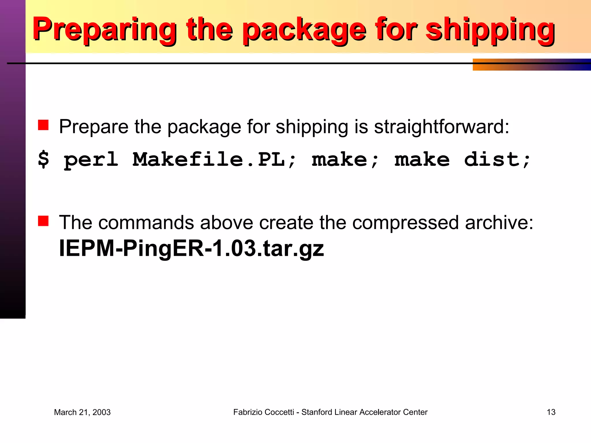 Preparing the package for shipping Prepare the package for shipping is straightforward: $ perl Makefile.PL; make; make dist; The commands above create the compressed archive: IEPM-PingER-1.03.tar.gz 