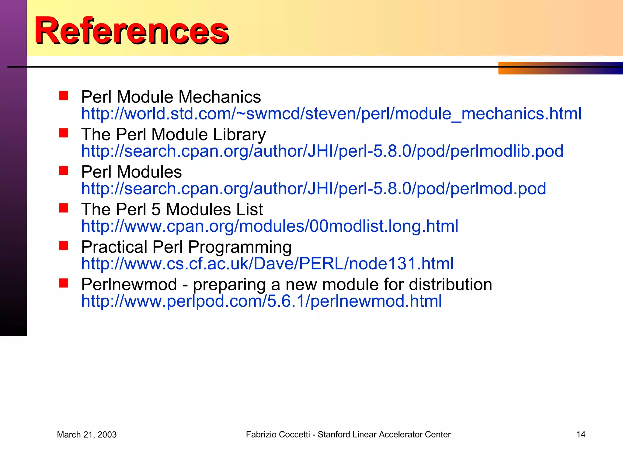 References Perl Module Mechanics http:// world.std.com/~swmcd/steven/perl/module_mechanics.html The Perl Module Library http://search.cpan.org/author/JHI/perl-5.8.0/pod/perlmodlib.pod Perl Modules http://search.cpan.org/author/JHI/perl-5.8.0/pod/perlmod.pod The Perl 5 Modules List http://www.cpan.org/modules/00modlist.long.html Practical Perl Programming  http://www.cs.cf.ac.uk/Dave/PERL/node131.html Perlnewmod - preparing a new module for distribution http://www.perlpod.com/5.6.1/perlnewmod.html 