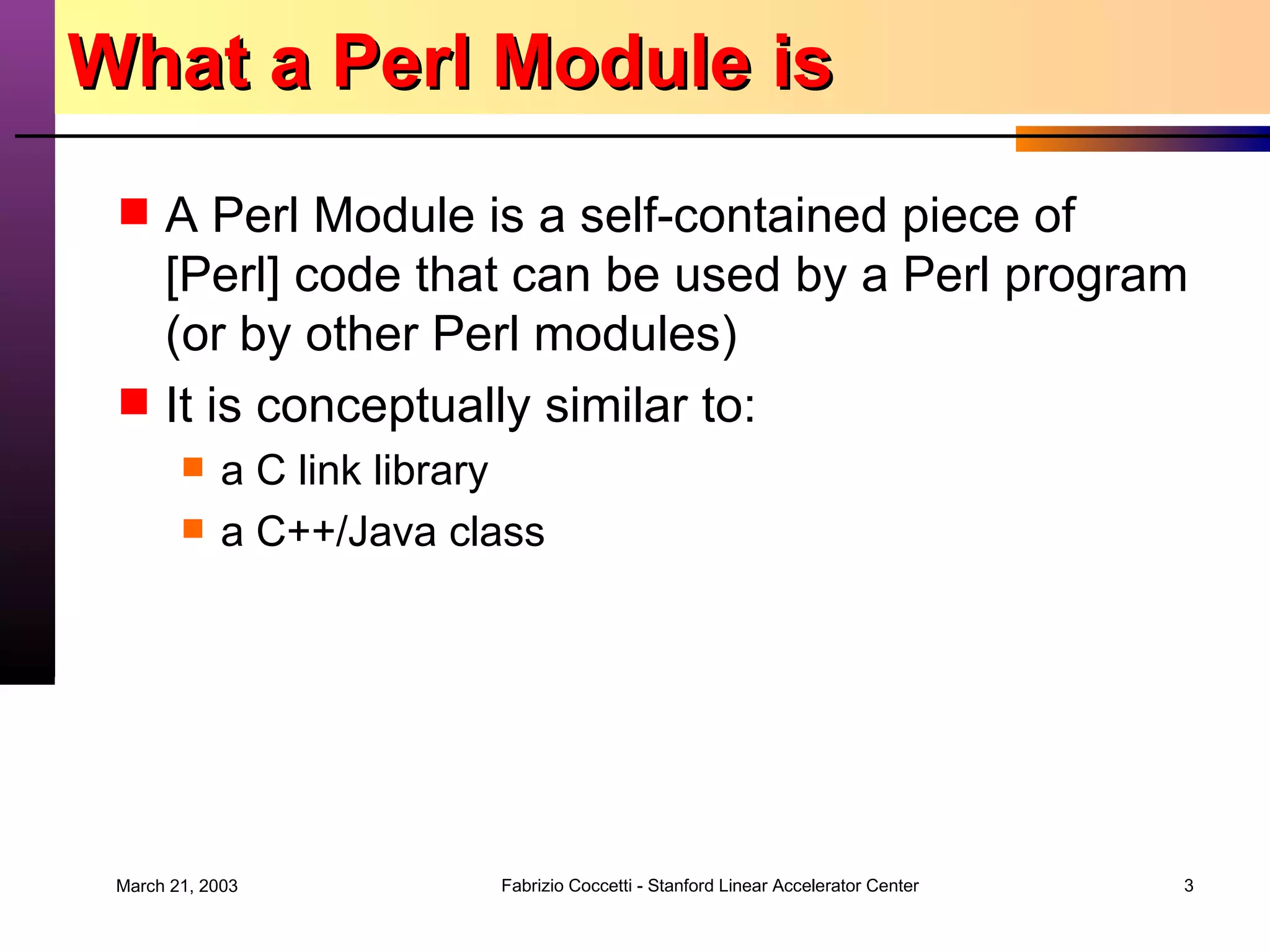 What a Perl Module is A Perl Module is a self-contained piece of [Perl] code that can be used by a Perl program (or by other Perl modules) It is conceptually similar to: a C link library a C++/Java class 
