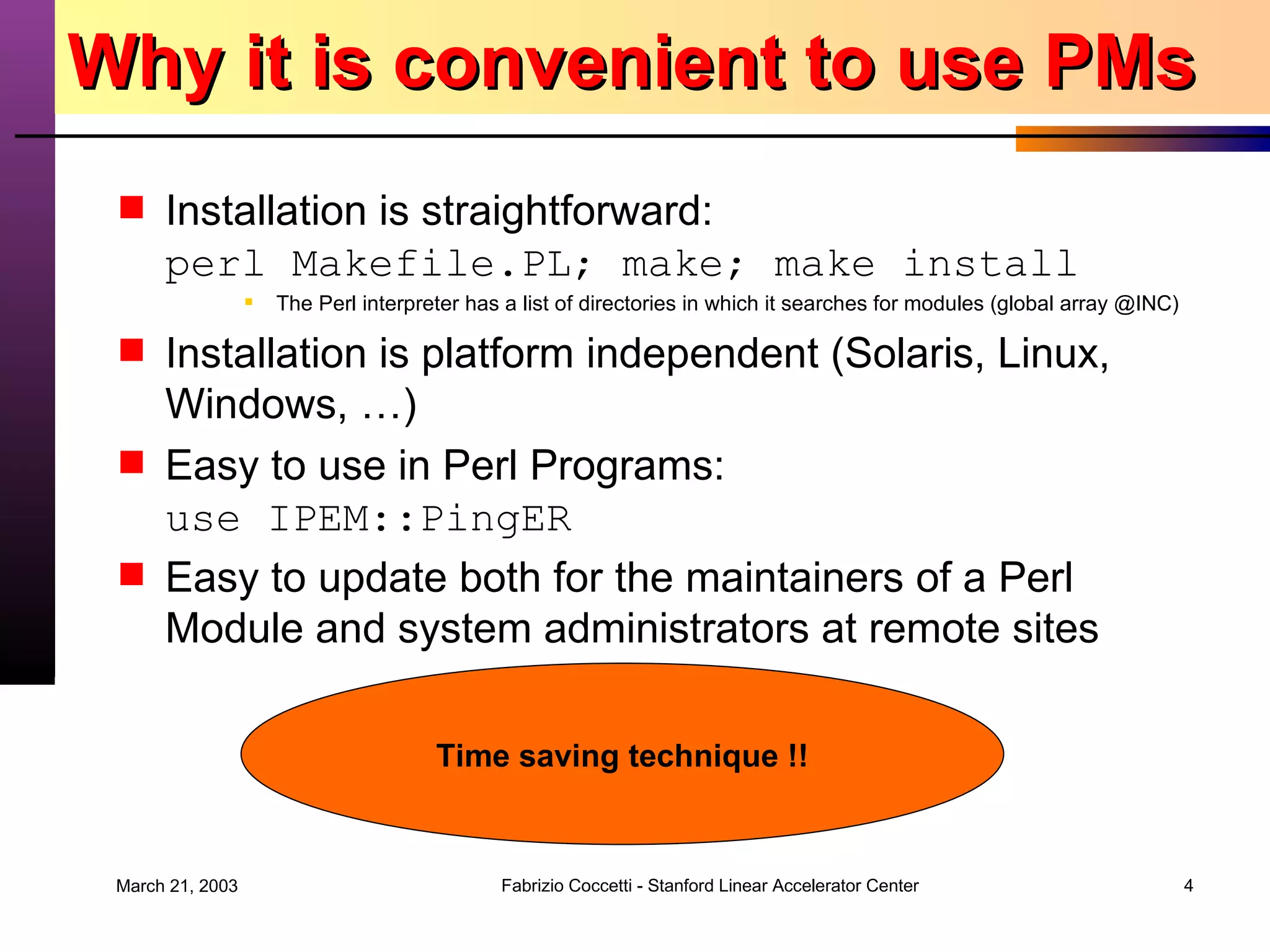 Why it is convenient to use PMs Installation is straightforward: perl Makefile.PL; make; make install The Perl interpreter has a list of directories in which it searches for modules (global array @INC) Installation is platform independent (Solaris, Linux, Windows, …) Easy to use in Perl Programs: use IPEM::PingER Easy to update both for the maintainers of a Perl Module and system administrators at remote sites Time saving technique !! 
